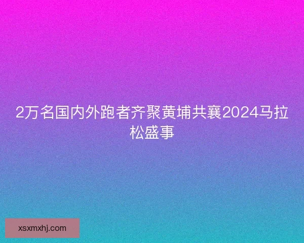 2万名国内外跑者齐聚黄埔共襄2024马拉松盛事