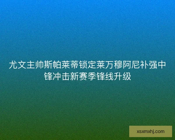 尤文主帅斯帕莱蒂锁定莱万穆阿尼补强中锋冲击新赛季锋线升级